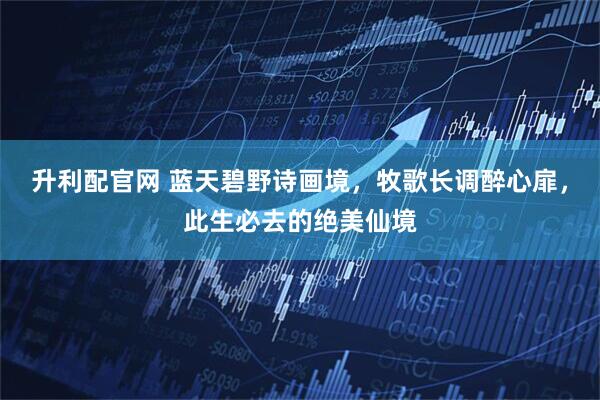 升利配官网 蓝天碧野诗画境，牧歌长调醉心扉，此生必去的绝美仙境