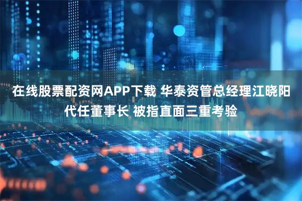 在线股票配资网APP下载 华泰资管总经理江晓阳代任董事长 被指直面三重考验