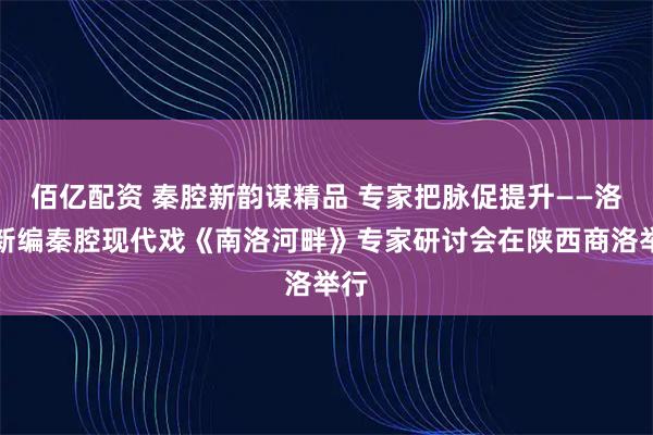 佰亿配资 秦腔新韵谋精品 专家把脉促提升——洛南新编秦腔现代戏《南洛河畔》专家研讨会在陕西商洛举行