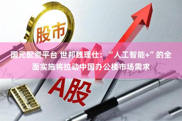 国元配资平台 世邦魏理仕：“人工智能+”的全面实施将拉动中国办公楼市场需求