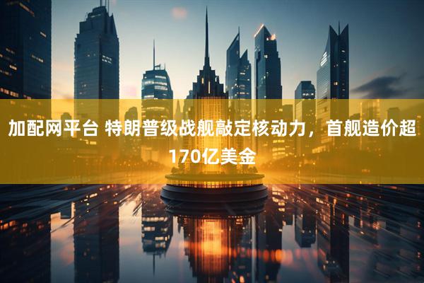 加配网平台 特朗普级战舰敲定核动力，首舰造价超170亿美金
